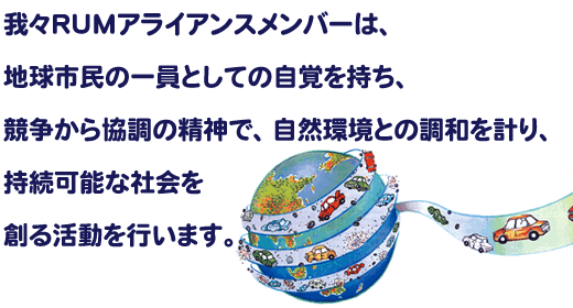 我々RUMアライアンスメンバーは、地球市民の一員としての自覚を持ち、競争から協調の精神で、自然環境との調和を計り、持続可能な社会を創る活動を行います。